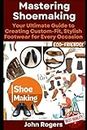Mastering Shoemaking: Your Comprehensive Guide to Crafting Custom-Fit, Stylish Footwear for Every Occasion: Step by step process and practical shoe making examples for beginners and experts
