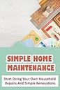 Simple Home Maintenance: Start Doing Your Own Household Repairs And Simple Renovations