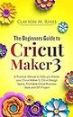 The Beginners Guide to Cricut Maker 3: A Practical Manual to Help you Master your Cricut Maker 3, Cricut Design Space, Profitable Cricut Business Ideas and DIY Projects