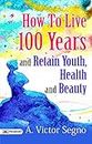 How to Live 100 Years and Retain Youth, Health, and Beauty: Secrets to Longevity and Well-being by A. Victor Segno (Best Motivational Books for Personal Development (Design Your Life))